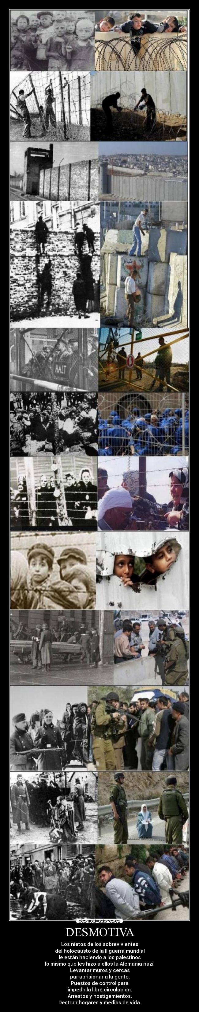 DESMOTIVA - Los nietos de los sobrevivientes
del holocausto de la II guerra mundial
le están haciendo a los palestinos
lo mismo que les hizo a ellos la Alemania nazi.
Levantar muros y cercas
par aprisionar a la gente.
Puestos de control para
impedir la libre circulación.
Arrestos y hostigamientos.
Destruir hogares y medios de vida.