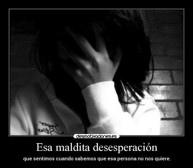 Esa maldita desesperación - que sentimos cuando sabemos que esa persona no nos quiere.
