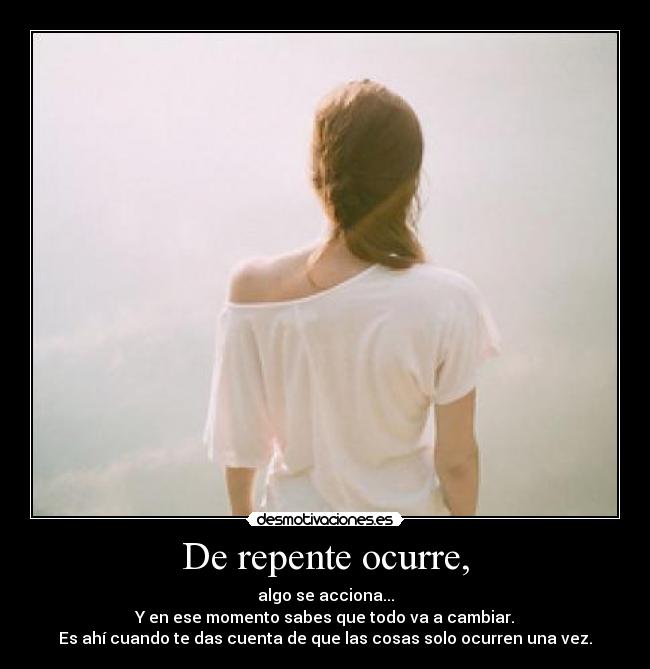 De repente ocurre, - algo se acciona...
Y en ese momento sabes que todo va a cambiar.
Es ahí cuando te das cuenta de que las cosas solo ocurren una vez.