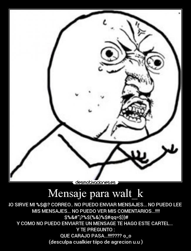 Mensaje para walt_k - NO SIRVE MI %$@? CORREO.. NO PUEDO ENVIAR MENSAJES... NO PUEDO LEER
MIS MENSAJES... NO PUEDO VER MIS COMENTARIOS...!!!!
$%