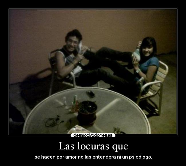 Las locuras que - se hacen por amor no las entendera ni un psicólogo.