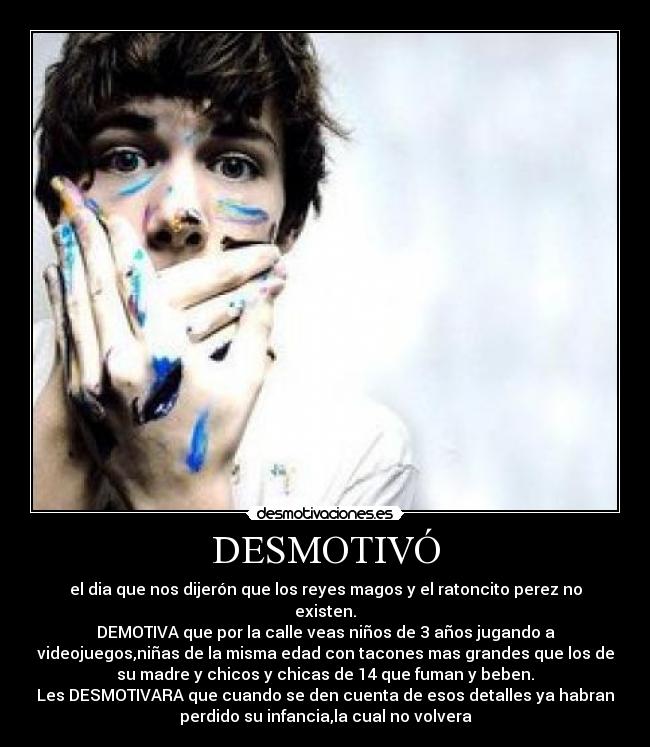 DESMOTIVÓ - el dia que nos dijerón que los reyes magos y el ratoncito perez no
existen.
DEMOTIVA que por la calle veas niños de 3 años jugando a
videojuegos,niñas de la misma edad con tacones mas grandes que los de
su madre y chicos y chicas de 14 que fuman y beben.
Les DESMOTIVARA que cuando se den cuenta de esos detalles ya habran
perdido su infancia,la cual no volvera