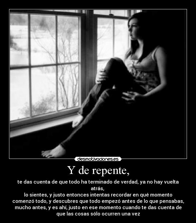 Y de repente, - te das cuenta de que todo ha terminado de verdad, ya no hay vuelta
atrás, 
lo sientes, y justo entonces intentas recordar en qué momento
comenzó todo, y descubres que todo empezó antes de lo que pensabas,
mucho antes, y es ahí, justo en ese momento cuando te das cuenta de
que las cosas sólo ocurren una vez