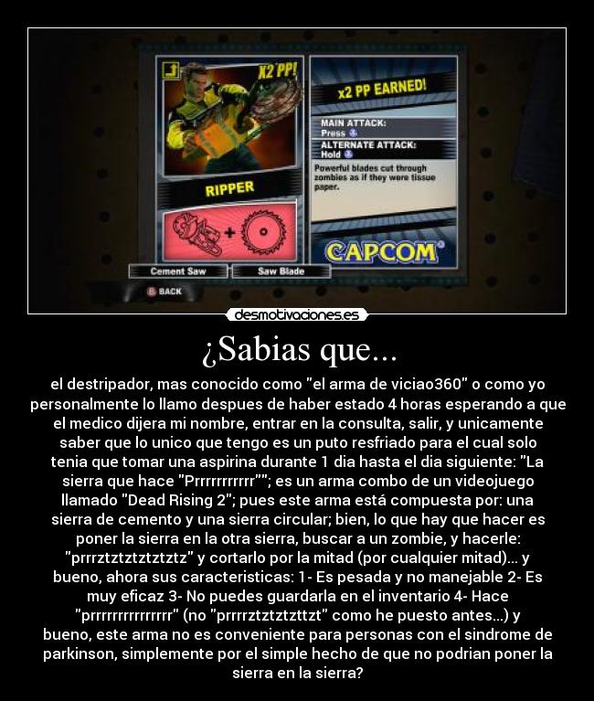 ¿Sabias que... - el destripador, mas conocido como el arma de viciao360 o como yo
personalmente lo llamo despues de haber estado 4 horas esperando a que
el medico dijera mi nombre, entrar en la consulta, salir, y unicamente
saber que lo unico que tengo es un puto resfriado para el cual solo
tenia que tomar una aspirina durante 1 dia hasta el dia siguiente: La
sierra que hace Prrrrrrrrrrr; es un arma combo de un videojuego
llamado Dead Rising 2; pues este arma está compuesta por: una
sierra de cemento y una sierra circular; bien, lo que hay que hacer es
poner la sierra en la otra sierra, buscar a un zombie, y hacerle:
prrrztztztztztztz y cortarlo por la mitad (por cualquier mitad)... y
bueno, ahora sus caracteristicas: 1- Es pesada y no manejable 2- Es
muy eficaz 3- No puedes guardarla en el inventario 4- Hace
prrrrrrrrrrrrrrr (no prrrrztztztzttzt como he puesto antes...) y
bueno, este arma no es conveniente para personas con el sindrome de
parkinson, simplemente por el simple hecho de que no podrian poner la
sierra en la sierra?