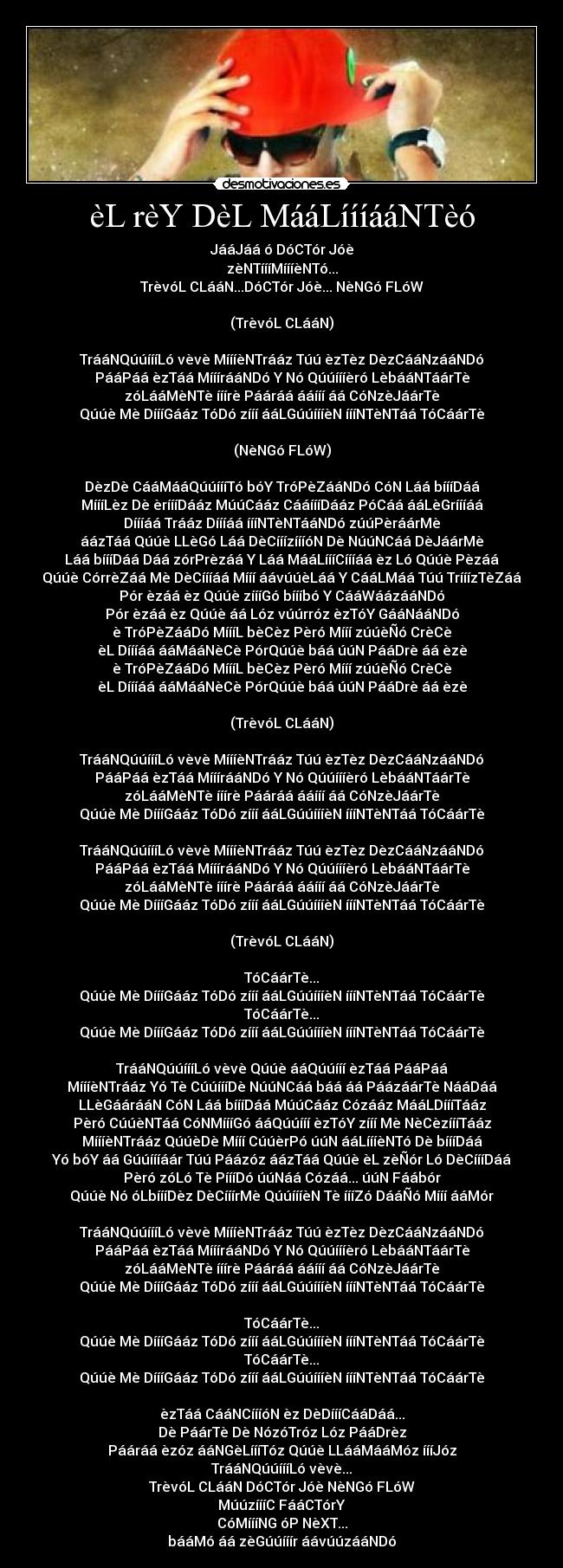 èL rèY DèL MááLíííááNTèó - JááJáá ó DóCTór Jóè
zèNTíííMíííèNTó...
TrèvóL CLááN...DóCTór Jóè... NèNGó FLóW
(TrèvóL CLááN)
TrááNQúúíííLó vèvè MíííèNTrááz Túú èzTèz DèzCááNzááNDó
PááPáá èzTáá MííírááNDó Y Nó Qúúíííèró LèbááNTáárTè
zóLááMèNTè ííírè Pááráá ááííí áá CóNzèJáárTè
Qúúè Mè DíííGááz TóDó zííí ááLGúúíííèN íííNTèNTáá TóCáárTè
(NèNGó FLóW)
DèzDè CááMááQúúíííTó bóY TróPèZááNDó CóN Láá bíííDáá
MíííLèz Dè èríííDááz MúúCááz CááíííDááz PóCáá ááLèGríííáá
Díííáá Trááz Díííáá íííNTèNTááNDó zúúPèráárMè
áázTáá Qúúè LLèGó Láá DèCííízíííóN Dè NúúNCáá DèJáárMè
Láá bíííDáá Dáá zórPrèzáá Y Láá MááLíííCíííáá èz Ló Qúúè Pèzáá
Qúúè CórrèZáá Mè DèCíííáá Mííí áávúúèLáá Y CááLMáá Túú TrííízTèZáá
Pór èzáá èz Qúúè zíííGó bíííbó Y CááWáázááNDó
Pór èzáá èz Qúúè áá Lóz vúúrróz èzTóY GááNááNDó
è TróPèZááDó MíííL bèCèz Pèró Mííí zúúèÑó CrèCè
èL Díííáá ááMááNèCè PórQúúè báá úúN PááDrè áá èzè
è TróPèZááDó MíííL bèCèz Pèró Mííí zúúèÑó CrèCè
èL Díííáá ááMááNèCè PórQúúè báá úúN PááDrè áá èzè
(TrèvóL CLááN)
TrááNQúúíííLó vèvè MíííèNTrááz Túú èzTèz DèzCááNzááNDó
PááPáá èzTáá MííírááNDó Y Nó Qúúíííèró LèbááNTáárTè
zóLááMèNTè ííírè Pááráá ááííí áá CóNzèJáárTè
Qúúè Mè DíííGááz TóDó zííí ááLGúúíííèN íííNTèNTáá TóCáárTè
TrááNQúúíííLó vèvè MíííèNTrááz Túú èzTèz DèzCááNzááNDó
PááPáá èzTáá MííírááNDó Y Nó Qúúíííèró LèbááNTáárTè
zóLááMèNTè ííírè Pááráá ááííí áá CóNzèJáárTè
Qúúè Mè DíííGááz TóDó zííí ááLGúúíííèN íííNTèNTáá TóCáárTè
(TrèvóL CLááN)
TóCáárTè...
Qúúè Mè DíííGááz TóDó zííí ááLGúúíííèN íííNTèNTáá TóCáárTè
TóCáárTè...
Qúúè Mè DíííGááz TóDó zííí ááLGúúíííèN íííNTèNTáá TóCáárTè
TrááNQúúíííLó vèvè Qúúè ááQúúííí èzTáá PááPáá
MíííèNTrááz Yó Tè CúúíííDè NúúNCáá báá áá PáázáárTè NááDáá
LLèGáárááN CóN Láá bíííDáá MúúCááz Cózááz MááLDíííTááz
Pèró CúúèNTáá CóNMíííGó ááQúúííí èzTóY zííí Mè NèCèzíííTááz
MíííèNTrááz QúúèDè Mííí CúúèrPó úúN ááLíííèNTó Dè bíííDáá
Yó bóY áá Gúúíííáár Túú Páázóz áázTáá Qúúè èL zèÑór Ló DèCíííDáá
Pèró zóLó Tè PíííDó úúNáá Cózáá... úúN Fáábór
Qúúè Nó óLbíííDèz DèCííírMè QúúíííèN Tè íííZó DááÑó Mííí ááMór
TrááNQúúíííLó vèvè MíííèNTrááz Túú èzTèz DèzCááNzááNDó
PááPáá èzTáá MííírááNDó Y Nó Qúúíííèró LèbááNTáárTè
zóLááMèNTè ííírè Pááráá ááííí áá CóNzèJáárTè
Qúúè Mè DíííGááz TóDó zííí ááLGúúíííèN íííNTèNTáá TóCáárTè
TóCáárTè...
Qúúè Mè DíííGááz TóDó zííí ááLGúúíííèN íííNTèNTáá TóCáárTè
TóCáárTè...
Qúúè Mè DíííGááz TóDó zííí ááLGúúíííèN íííNTèNTáá TóCáárTè
èzTáá CááNCíííóN èz DèDíííCááDáá...
Dè PáárTè Dè NózóTróz Lóz PááDrèz
Pááráá èzóz ááNGèLíííTóz Qúúè LLááMááMóz íííJóz
TrááNQúúíííLó vèvè...
TrèvóL CLááN DóCTór Jóè NèNGó FLóW
MúúzíííC FááCTórY
CóMíííNG óP NèXT...
bááMó áá zèGúúííír áávúúzááNDó