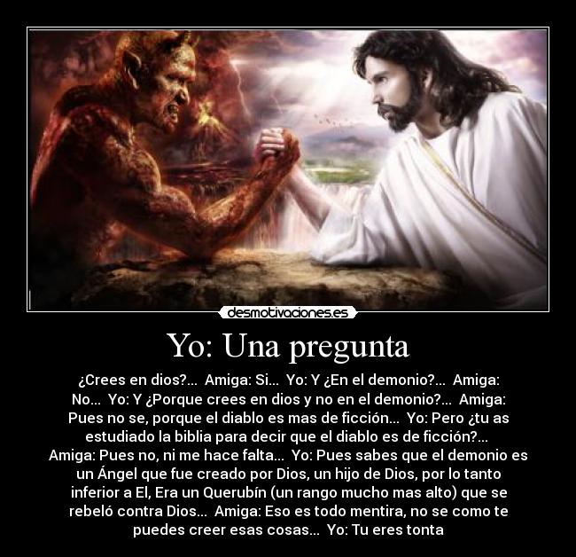 Yo: Una pregunta - ¿Crees en dios?... Amiga: Si... Yo: Y ¿En el demonio?... Amiga:
No... Yo: Y ¿Porque crees en dios y no en el demonio?... Amiga:
Pues no se, porque el diablo es mas de ficción... Yo: Pero ¿tu as
estudiado la biblia para decir que el diablo es de ficción?...
Amiga: Pues no, ni me hace falta... Yo: Pues sabes que el demonio es
un Ángel que fue creado por Dios, un hijo de Dios, por lo tanto
inferior a El, Era un Querubín (un rango mucho mas alto) que se
rebeló contra Dios... Amiga: Eso es todo mentira, no se como te
puedes creer esas cosas... Yo: Tu eres tonta