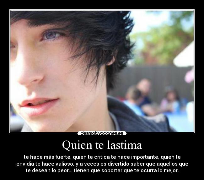 Quien te lastima - te hace más fuerte, quien te critica te hace importante, quien te
envidia te hace valioso, y a veces es divertido saber que aquellos que
te desean lo peor... tienen que soportar que te ocurra lo mejor.