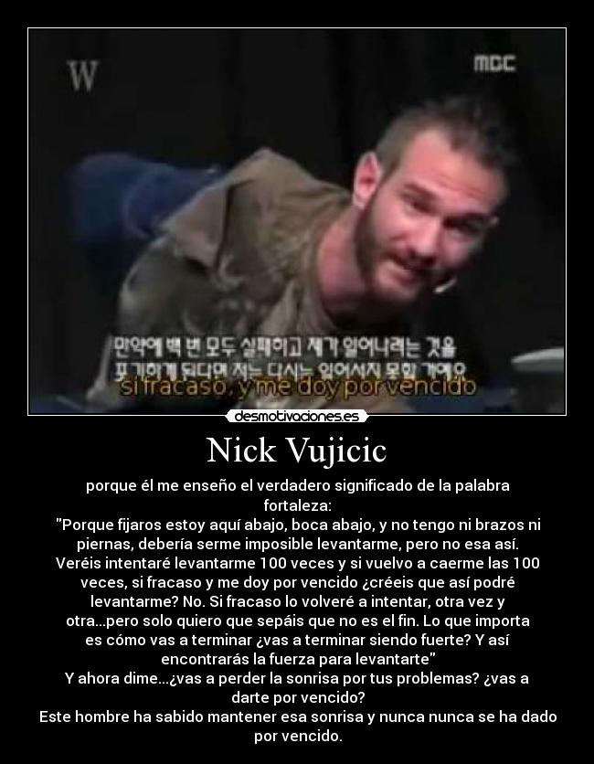 Nick Vujicic - porque él me enseño el verdadero significado de la palabra
fortaleza:
Porque fijaros estoy aquí abajo, boca abajo, y no tengo ni brazos ni
piernas, debería serme imposible levantarme, pero no esa así.
Veréis intentaré levantarme 100 veces y si vuelvo a caerme las 100
veces, si fracaso y me doy por vencido ¿créeis que así podré
levantarme? No. Si fracaso lo volveré a intentar, otra vez y
otra...pero solo quiero que sepáis que no es el fin. Lo que importa
es cómo vas a terminar ¿vas a terminar siendo fuerte? Y así
encontrarás la fuerza para levantarte
Y ahora dime...¿vas a perder la sonrisa por tus problemas? ¿vas a
darte por vencido?
Este hombre ha sabido mantener esa sonrisa y nunca nunca se ha dado
por vencido.