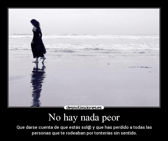 No hay nada peor - Que darse cuenta de que estás sol@ y que has perdido a todas las
personas que te rodeaban por tonterías sin sentido.