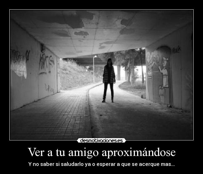 Ver a tu amigo aproximándose - Y no saber si saludarlo ya o esperar a que se acerque mas...