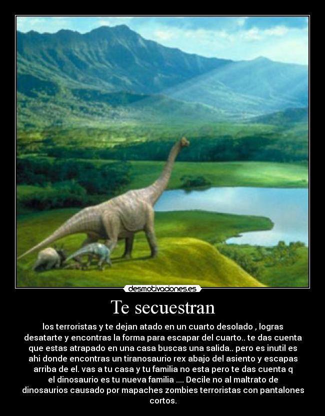 Te secuestran - los terroristas y te dejan atado en un cuarto desolado , logras
desatarte y encontras la forma para escapar del cuarto.. te das cuenta
que estas atrapado en una casa buscas una salida.. pero es inutil es
ahi donde encontras un tiranosaurio rex abajo del asiento y escapas
arriba de el. vas a tu casa y tu familia no esta pero te das cuenta q
el dinosaurio es tu nueva familia .... Decile no al maltrato de
dinosaurios causado por mapaches zombies terroristas con pantalones
cortos.