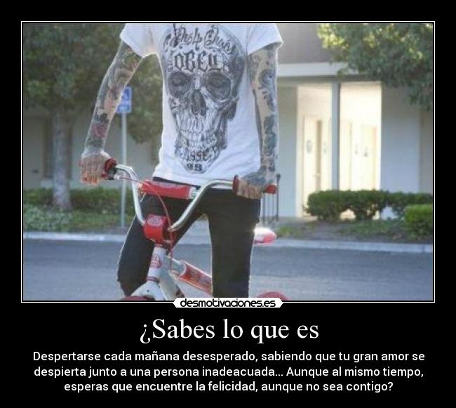 ¿Sabes lo que es - Despertarse cada mañana desesperado, sabiendo que tu gran amor se
despierta junto a una persona inadeacuada... Aunque al mismo tiempo,
esperas que encuentre la felicidad, aunque no sea contigo?