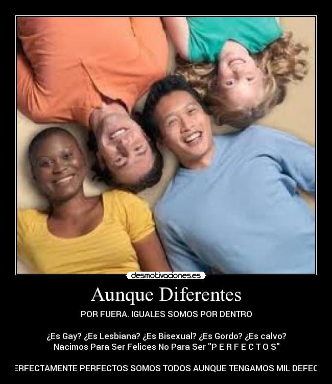 Aunque Diferentes - POR FUERA. IGUALES SOMOS POR DENTRO

¿Es Gay? ¿Es Lesbiana? ¿Es Bisexual? ¿Es Gordo? ¿Es calvo?
Nacimos Para Ser Felices No Para Ser P E R F E C T O S

IMPERFECTAMENTE PERFECTOS SOMOS TODOS AUNQUE TENGAMOS MIL DEFECTOS
