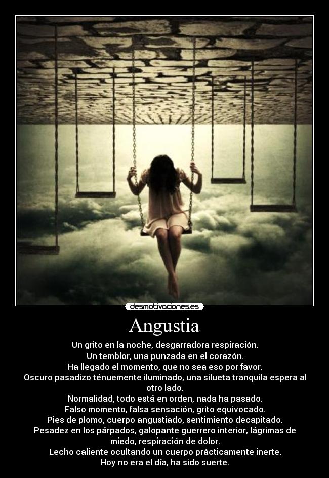 Angustia - Un grito en la noche, desgarradora respiración.
Un temblor, una punzada en el corazón.
Ha llegado el momento, que no sea eso por favor.
Oscuro pasadizo ténuemente iluminado, una silueta tranquila espera al
otro lado.
Normalidad, todo está en orden, nada ha pasado.
Falso momento, falsa sensación, grito equivocado.
Pies de plomo, cuerpo angustiado, sentimiento decapitado.
Pesadez en los párpados, galopante guerrero interior, lágrimas de
miedo, respiración de dolor.
Lecho caliente ocultando un cuerpo prácticamente inerte.
Hoy no era el día, ha sido suerte.