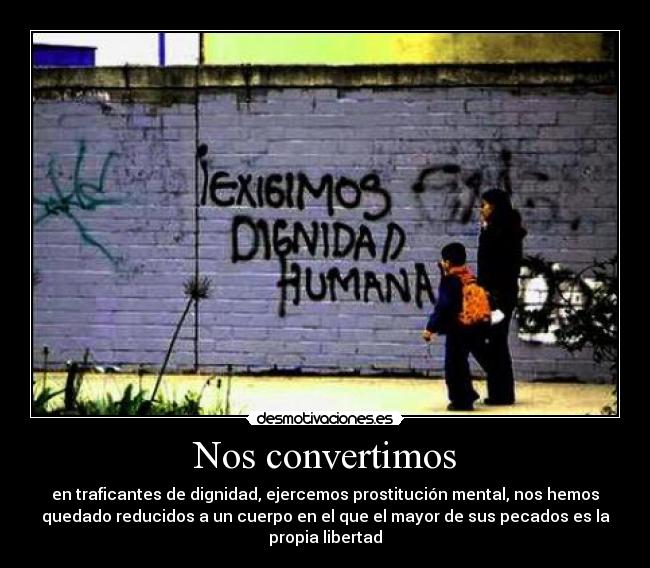 Nos convertimos - en traficantes de dignidad, ejercemos prostitución mental, nos hemos
quedado reducidos a un cuerpo en el que el mayor de sus pecados es la
propia libertad