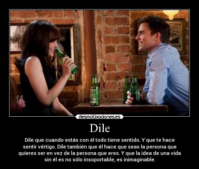Dile - Dile que cuando estás con él todo tiene sentido. Y que te hace
sentir vértigo. Dile también que él hace que seas la persona que
quieres ser en vez de la persona que eres. Y que la idea de una vida
sin él es no sólo insoportable, es inimaginable.