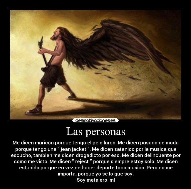 Las personas - Me dicen maricon porque tengo el pelo largo. Me dicen pasado de moda
porque tengo una  jean jacket . Me dicen satanico por la musica que
escucho, tambien me dicen drogadicto por eso. Me dicen delincuente por
como me visto. Me dicen  reject  porque siempre estoy solo. Me dicen
estupido porque en vez de hacer deporte toco musica. Pero no me
importa, porque yo se lo que soy.
Soy metalero lml