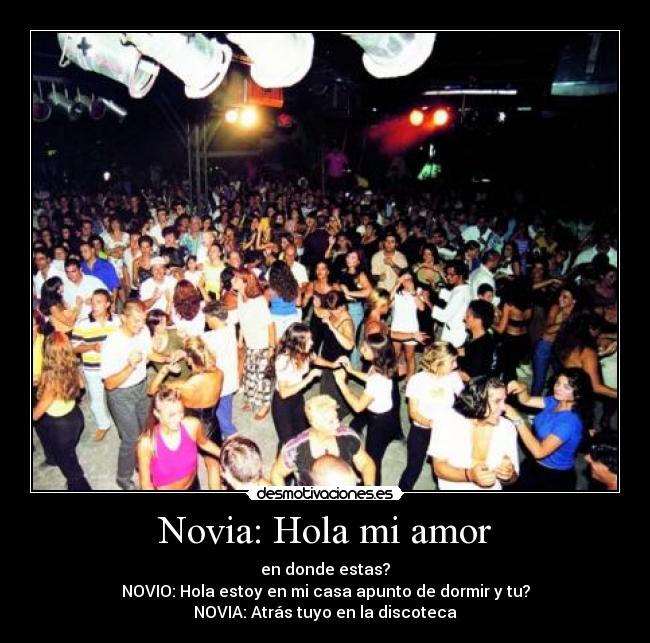 Novia: Hola mi amor - en donde estas?
NOVIO: Hola estoy en mi casa apunto de dormir y tu?
NOVIA: Atrás tuyo en la discoteca