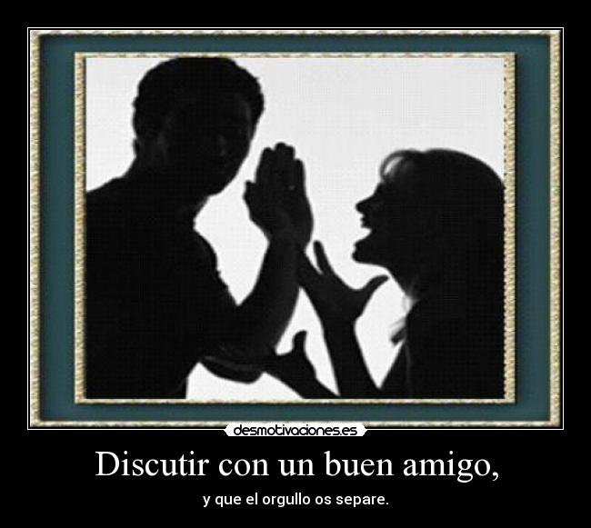 Discutir con un buen amigo, - y que el orgullo os separe.