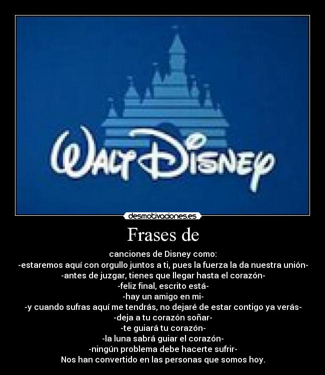 Frases de - canciones de Disney como:
-estaremos aquí con orgullo juntos a ti, pues la fuerza la da nuestra unión-
-antes de juzgar, tienes que llegar hasta el corazón-
-feliz final, escrito está-
-hay un amigo en mi-
-y cuando sufras aquí me tendrás, no dejaré de estar contigo ya verás-
-deja a tu corazón soñar-
-te guiará tu corazón-
-la luna sabrá guiar el corazón-
-ningún problema debe hacerte sufrir-
Nos han convertido en las personas que somos hoy.