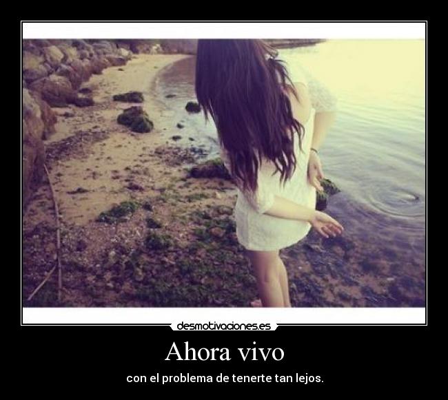 Ahora vivo - con el problema de tenerte tan lejos.