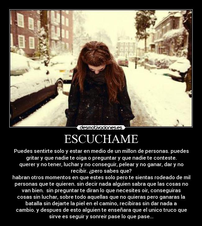 ESCUCHAME - Puedes sentirte solo y estar en medio de un millon de personas. puedes
gritar y que nadie te oiga o preguntar y que nadie te conteste.
querer y no tener, luchar y no conseguir, pelear y no ganar, dar y no
recibir. ¿pero sabes que?
habran otros momentos en que estes solo pero te sientas rodeado de mil
personas que te quieren. sin decir nada alguien sabra que las cosas no
van bien. sin preguntar te diran lo que necesites oir, conseguiras
cosas sin luchar, sobre todo aquellas que no quieras pero ganaras la
batalla sin dejarte la piel en el camino, recibiras sin dar nada a
cambio. y despues de esto alguien te enseñara que el unico truco que
sirve es seguir y sonreir pase lo que pase...