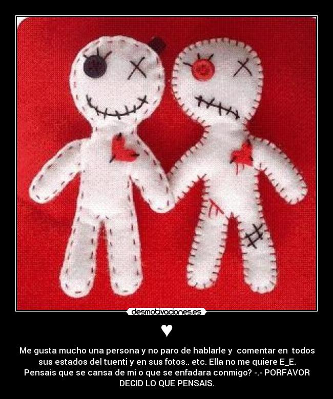 ♥ - Me gusta mucho una persona y no paro de hablarle y comentar en todos
sus estados del tuenti y en sus fotos.. etc. Ella no me quiere E_E.
Pensais que se cansa de mi o que se enfadara conmigo? -.- PORFAVOR
DECID LO QUE PENSAIS.