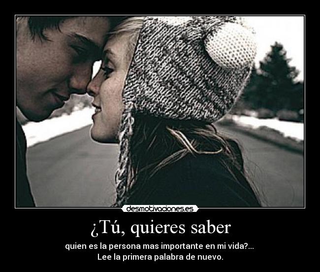 ¿Tú, quieres saber - quien es la persona mas importante en mi vida?...
Lee la primera palabra de nuevo.