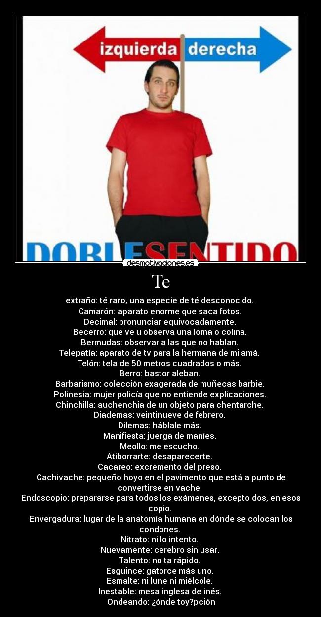 Te - extraño: té raro, una especie de té desconocido.
Camarón: aparato enorme que saca fotos.
Decimal: pronunciar equivocadamente.
Becerro: que ve u observa una loma o colina.
Bermudas: observar a las que no hablan.
Telepatía: aparato de tv para la hermana de mi amá.
Telón: tela de 50 metros cuadrados o más.
Berro: bastor aleban.
Barbarismo: colección exagerada de muñecas barbie.
Polinesia: mujer policía que no entiende explicaciones.
Chinchilla: auchenchia de un objeto para chentarche.
Diademas: veintinueve de febrero.
Dilemas: háblale más.
Manifiesta: juerga de maníes.
Meollo: me escucho.
Atiborrarte: desaparecerte.
Cacareo: excremento del preso.
Cachivache: pequeño hoyo en el pavimento que está a punto de convertirse en vache.
Endoscopio: prepararse para todos los exámenes, excepto dos, en esos copio.
Envergadura: lugar de la anatomía humana en dónde se colocan los condones.
Nitrato: ni lo intento.
Nuevamente: cerebro sin usar.
Talento: no ta rápido.
Esguince: gatorce más uno.
Esmalte: ni lune ni miélcole.
Inestable: mesa inglesa de inés.
Ondeando: ¿ónde toy?pción