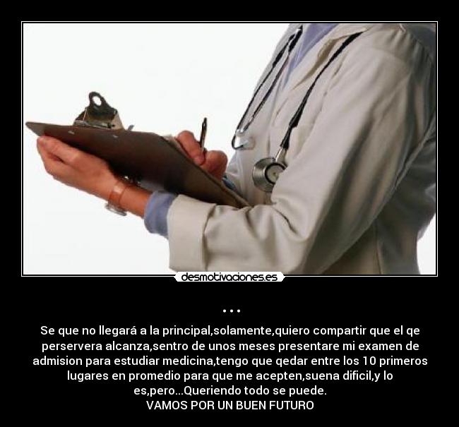 ... - Se que no llegará a la principal,solamente,quiero compartir que el qe
perservera alcanza,sentro de unos meses presentare mi examen de
admision para estudiar medicina,tengo que qedar entre los 10 primeros
lugares en promedio para que me acepten,suena dificil,y lo
es,pero...Queriendo todo se puede.
VAMOS POR UN BUEN FUTURO