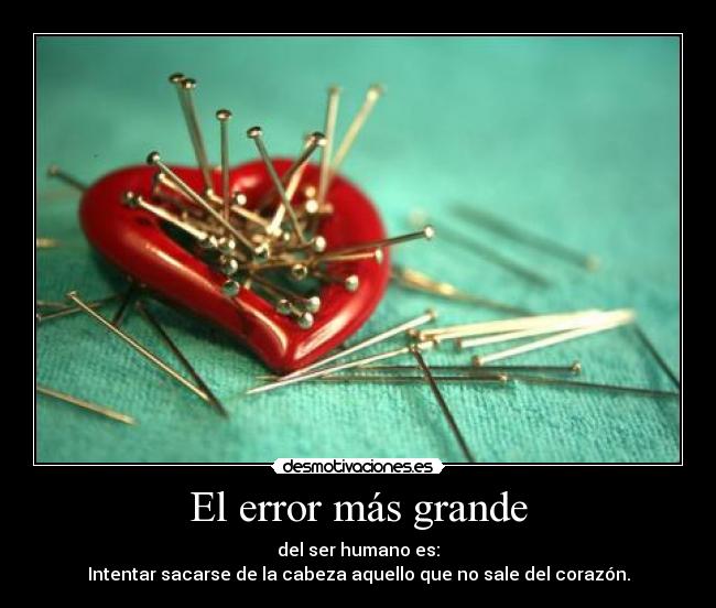 El error más grande - del ser humano es:
Intentar sacarse de la cabeza aquello que no sale del corazón.