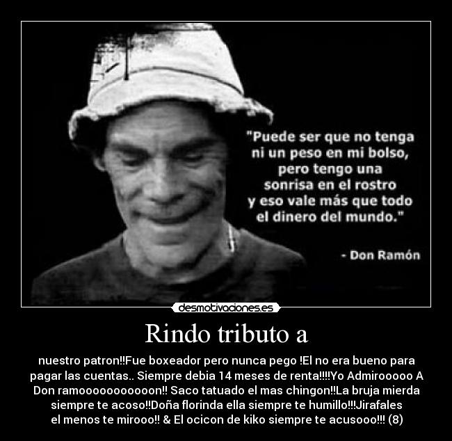 Rindo tributo a - nuestro patron!!Fue boxeador pero nunca pego !El no era bueno para
pagar las cuentas.. Siempre debia 14 meses de renta!!!!Yo Admirooooo A
Don ramooooooooooon!! Saco tatuado el mas chingon!!La bruja mierda
siempre te acoso!!Doña florinda ella siempre te humillo!!!Jirafales
el menos te mirooo!! & El ocicon de kiko siempre te acusooo!!! (8)