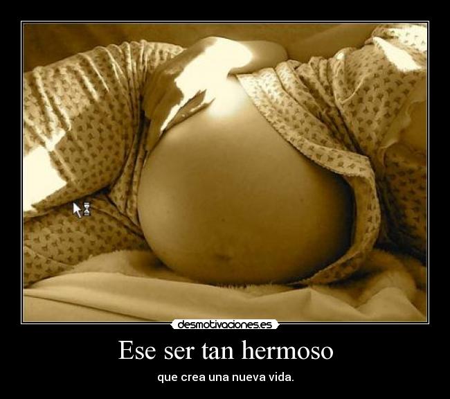 Ese ser tan hermoso - que crea una nueva vida.