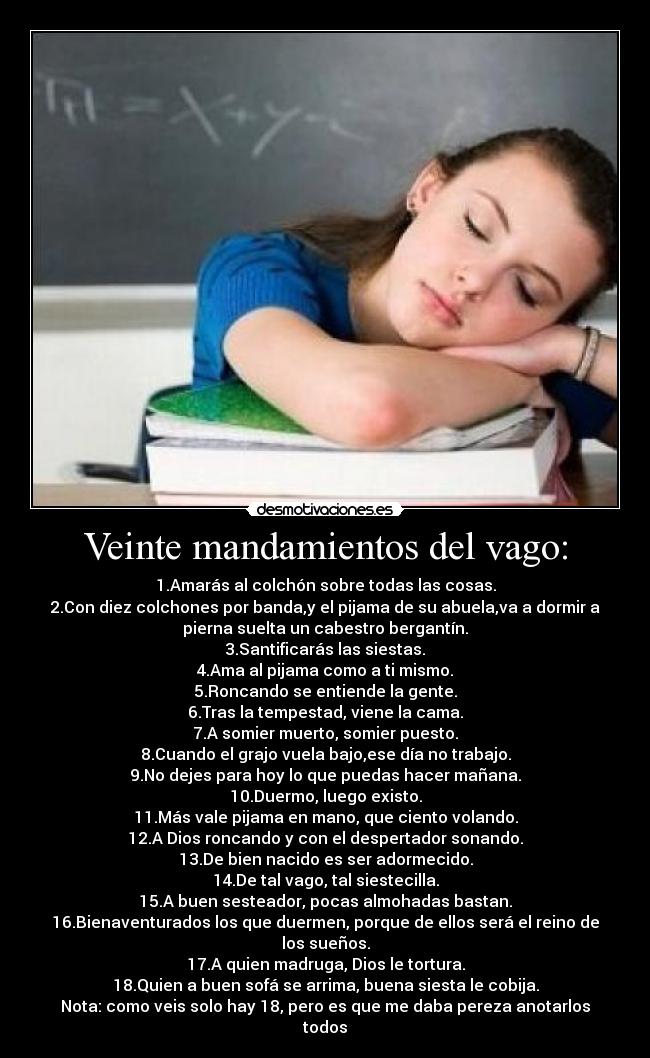 Veinte mandamientos del vago: - 1.Amarás al colchón sobre todas las cosas.
2.Con diez colchones por banda,y el pijama de su abuela,va a dormir a
pierna suelta un cabestro bergantín.
3.Santificarás las siestas.
4.Ama al pijama como a ti mismo.
5.Roncando se entiende la gente.
6.Tras la tempestad, viene la cama.
7.A somier muerto, somier puesto.
8.Cuando el grajo vuela bajo,ese día no trabajo.
9.No dejes para hoy lo que puedas hacer mañana.
10.Duermo, luego existo.
11.Más vale pijama en mano, que ciento volando.
12.A Dios roncando y con el despertador sonando.
13.De bien nacido es ser adormecido.
14.De tal vago, tal siestecilla.
15.A buen sesteador, pocas almohadas bastan.
16.Bienaventurados los que duermen, porque de ellos será el reino de
los sueños.
17.A quien madruga, Dios le tortura.
18.Quien a buen sofá se arrima, buena siesta le cobija.
Nota: como veis solo hay 18, pero es que me daba pereza anotarlos
todos