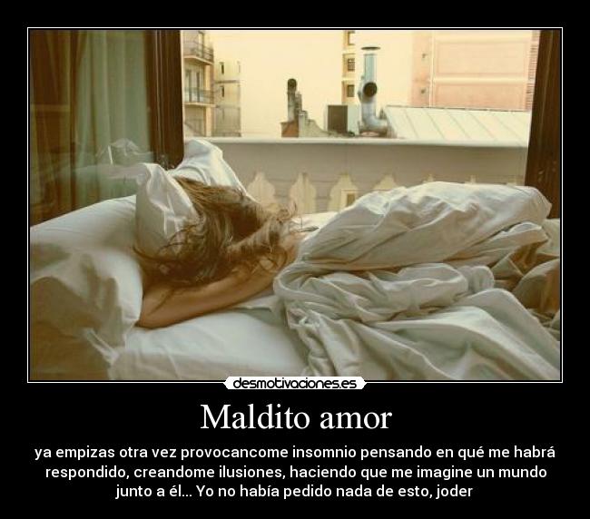 Maldito amor - ya empizas otra vez provocancome insomnio pensando en qué me habrá
respondido, creandome ilusiones, haciendo que me imagine un mundo
junto a él... Yo no había pedido nada de esto, joder