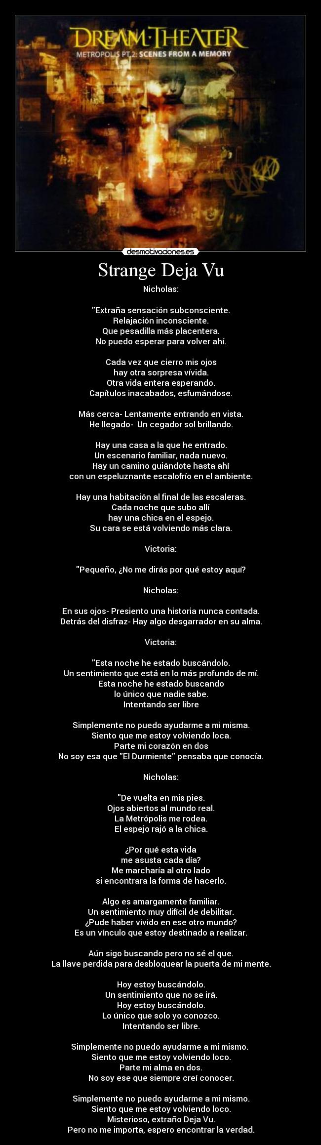 Strange Deja Vu - Nicholas:

Extraña sensación subconsciente.
Relajación inconsciente.
Que pesadilla más placentera.
No puedo esperar para volver ahí.

Cada vez que cierro mis ojos
hay otra sorpresa vívida.
Otra vida entera esperando.
Capítulos inacabados, esfumándose.

Más cerca- Lentamente entrando en vista.
He llegado-  Un cegador sol brillando.

Hay una casa a la que he entrado.
Un escenario familiar, nada nuevo.
Hay un camino guiándote hasta ahí
con un espeluznante escalofrío en el ambiente.

Hay una habitación al final de las escaleras.
Cada noche que subo allí
hay una chica en el espejo.
Su cara se está volviendo más clara.

Victoria:

Pequeño, ¿No me dirás por qué estoy aquí?

Nicholas:

En sus ojos- Presiento una historia nunca contada.
Detrás del disfraz- Hay algo desgarrador en su alma.

Victoria:

Esta noche he estado buscándolo.
Un sentimiento que está en lo más profundo de mí.
Esta noche he estado buscando
lo único que nadie sabe.
Intentando ser libre

Simplemente no puedo ayudarme a mi misma.
Siento que me estoy volviendo loca.
Parte mi corazón en dos
No soy esa que El Durmiente pensaba que conocía.

Nicholas:

De vuelta en mis pies.
Ojos abiertos al mundo real.
La Metrópolis me rodea.
El espejo rajó a la chica.

¿Por qué esta vida
me asusta cada día?
Me marcharía al otro lado
si encontrara la forma de hacerlo.

Algo es amargamente familiar.
Un sentimiento muy difícil de debilitar.
¿Pude haber vivido en ese otro mundo?
Es un vínculo que estoy destinado a realizar.

Aún sigo buscando pero no sé el que.
La llave perdida para desbloquear la puerta de mi mente.

Hoy estoy buscándolo.
Un sentimiento que no se irá.
Hoy estoy buscándolo.
Lo único que solo yo conozco.
Intentando ser libre.

Simplemente no puedo ayudarme a mi mismo. 
Siento que me estoy volviendo loco.
Parte mi alma en dos.
No soy ese que siempre creí conocer.

Simplemente no puedo ayudarme a mi mismo.
Siento que me estoy volviendo loco.
Misterioso, extraño Deja Vu.
Pero no me importa, espero encontrar la verdad.