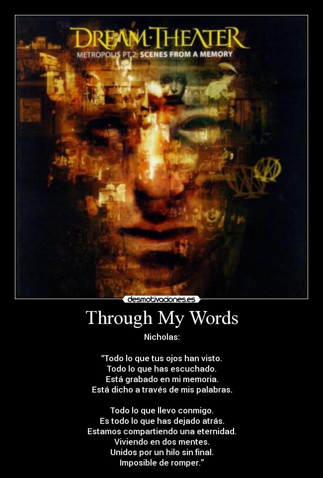 Through My Words - Nicholas:

“Todo lo que tus ojos han visto.
Todo lo que has escuchado.
Está grabado en mi memoria.
Está dicho a través de mis palabras.

Todo lo que llevo conmigo.
Es todo lo que has dejado atrás.
Estamos compartiendo una eternidad.
Viviendo en dos mentes.
Unidos por un hilo sin final.
Imposible de romper.”