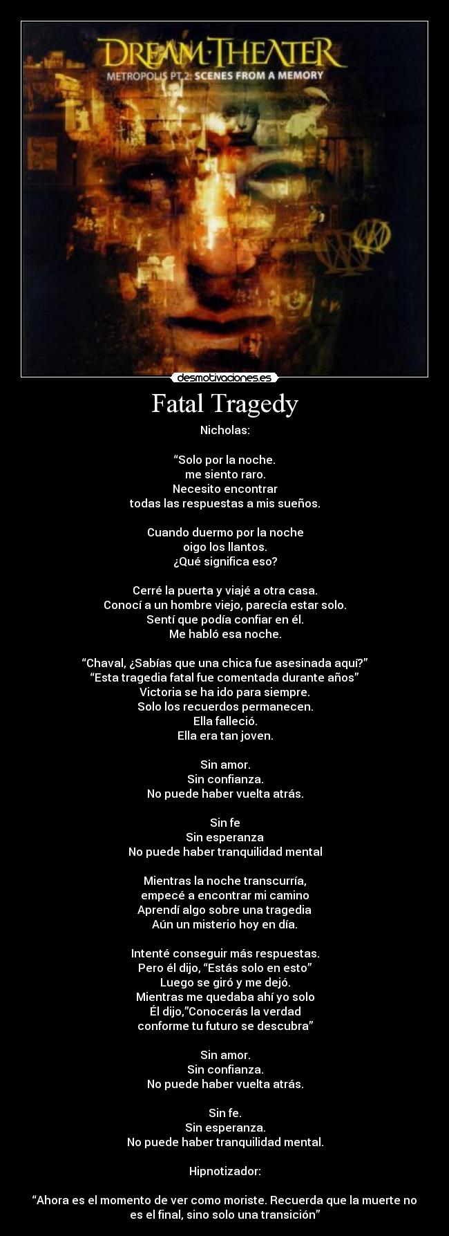Fatal Tragedy - Nicholas:

“Solo por la noche.
me siento raro.
Necesito encontrar
todas las respuestas a mis sueños.

Cuando duermo por la noche
oigo los llantos.
¿Qué significa eso?

Cerré la puerta y viajé a otra casa.
Conocí a un hombre viejo, parecía estar solo.
Sentí que podía confiar en él.
Me habló esa noche.

“Chaval, ¿Sabías que una chica fue asesinada aquí?”
“Esta tragedia fatal fue comentada durante años”
Victoria se ha ido para siempre.
Solo los recuerdos permanecen.
Ella falleció.
Ella era tan joven.

Sin amor.
Sin confianza.
No puede haber vuelta atrás.

Sin fe
Sin esperanza
No puede haber tranquilidad mental

Mientras la noche transcurría,
empecé a encontrar mi camino
Aprendí algo sobre una tragedia
Aún un misterio hoy en día.

Intenté conseguir más respuestas.
Pero él dijo, “Estás solo en esto”
Luego se giró y me dejó.
Mientras me quedaba ahí yo solo
Él dijo,”Conocerás la verdad
conforme tu futuro se descubra”

Sin amor.
Sin confianza.
No puede haber vuelta atrás.

Sin fe.
Sin esperanza.
No puede haber tranquilidad mental.

Hipnotizador:

“Ahora es el momento de ver como moriste. Recuerda que la muerte no
es el final, sino solo una transición”