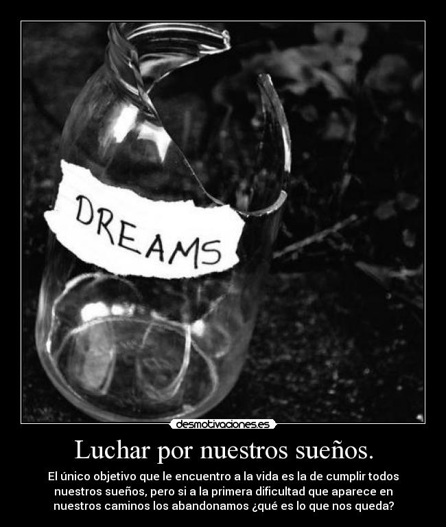 Luchar por nuestros sueños. - El único objetivo que le encuentro a la vida es la de cumplir todos
nuestros sueños, pero si a la primera dificultad que aparece en
nuestros caminos los abandonamos ¿qué es lo que nos queda?