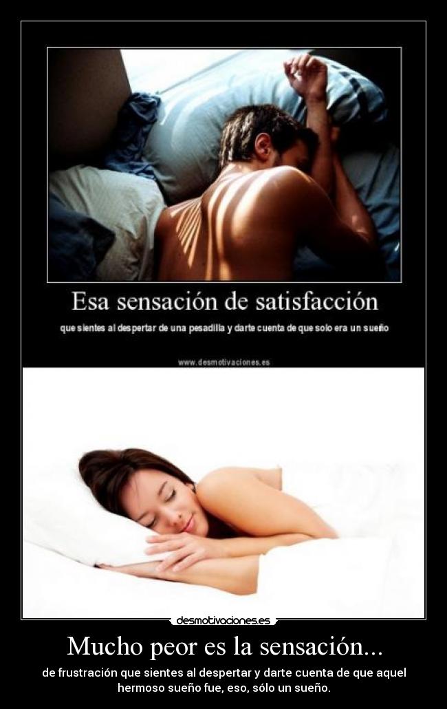 Mucho peor es la sensación... - de frustración que sientes al despertar y darte cuenta de que aquel
hermoso sueño fue, eso, sólo un sueño.