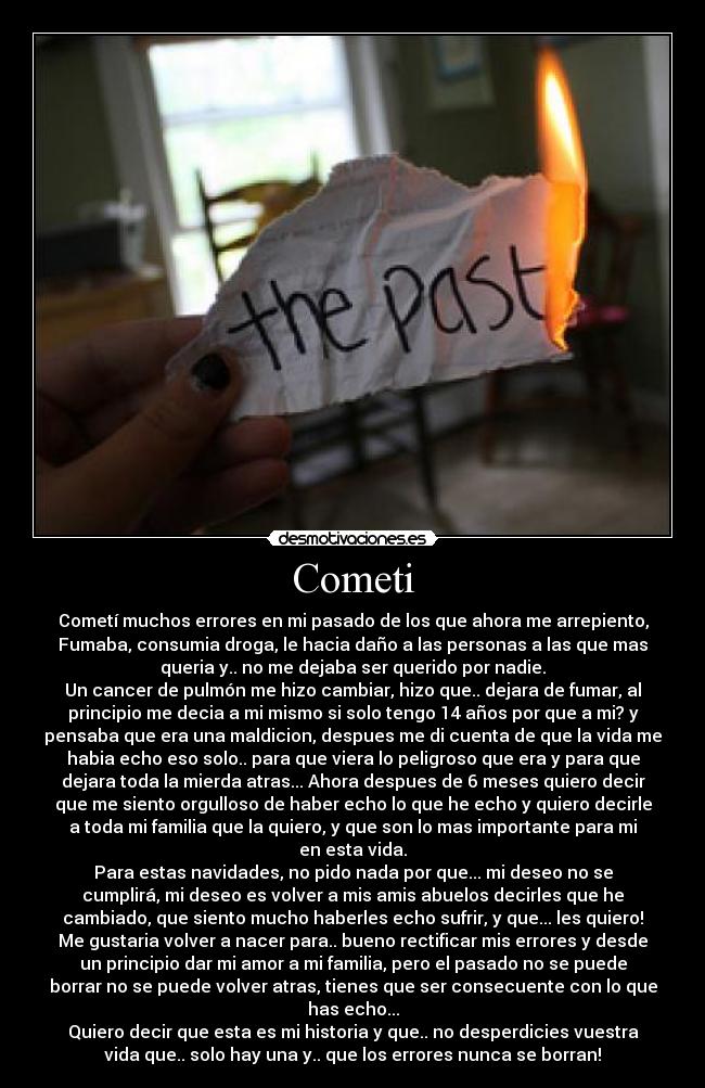 Cometi - Cometí muchos errores en mi pasado de los que ahora me arrepiento,
Fumaba, consumia droga, le hacia daño a las personas a las que mas
queria y.. no me dejaba ser querido por nadie.
Un cancer de pulmón me hizo cambiar, hizo que.. dejara de fumar, al
principio me decia a mi mismo si solo tengo 14 años por que a mi? y
pensaba que era una maldicion, despues me di cuenta de que la vida me
habia echo eso solo.. para que viera lo peligroso que era y para que
dejara toda la mierda atras... Ahora despues de 6 meses quiero decir
que me siento orgulloso de haber echo lo que he echo y quiero decirle
a toda mi familia que la quiero, y que son lo mas importante para mi
en esta vida.
Para estas navidades, no pido nada por que... mi deseo no se
cumplirá, mi deseo es volver a mis amis abuelos decirles que he
cambiado, que siento mucho haberles echo sufrir, y que... les quiero!
Me gustaria volver a nacer para.. bueno rectificar mis errores y desde
un principio dar mi amor a mi familia, pero el pasado no se puede
borrar no se puede volver atras, tienes que ser consecuente con lo que
has echo...
Quiero decir que esta es mi historia y que.. no desperdicies vuestra
vida que.. solo hay una y.. que los errores nunca se borran!