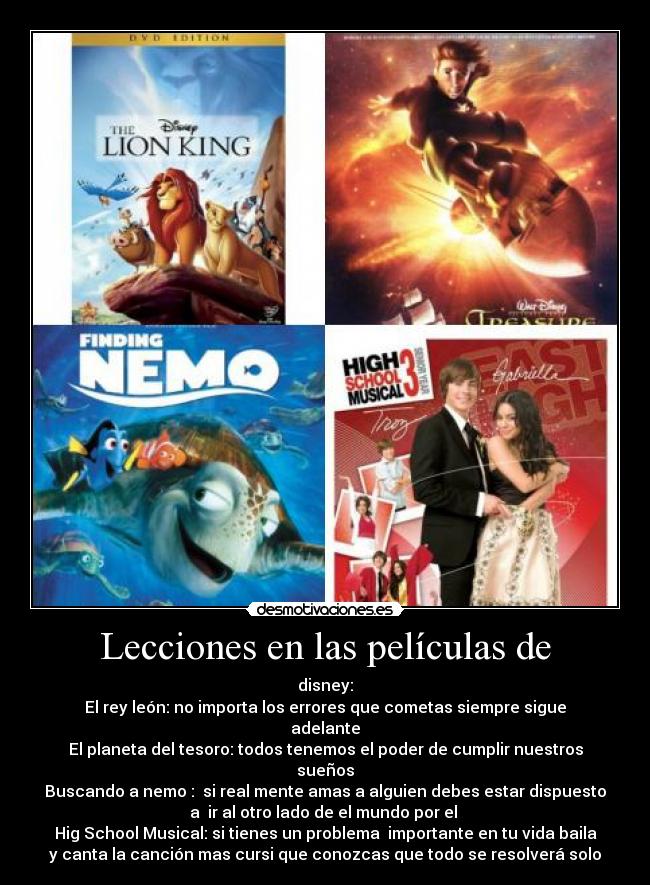 Lecciones en las películas de - disney:
El rey león: no importa los errores que cometas siempre sigue
adelante
El planeta del tesoro: todos tenemos el poder de cumplir nuestros
sueños
Buscando a nemo :  si real mente amas a alguien debes estar dispuesto
a  ir al otro lado de el mundo por el 
Hig School Musical: si tienes un problema  importante en tu vida baila
y canta la canción mas cursi que conozcas que todo se resolverá solo