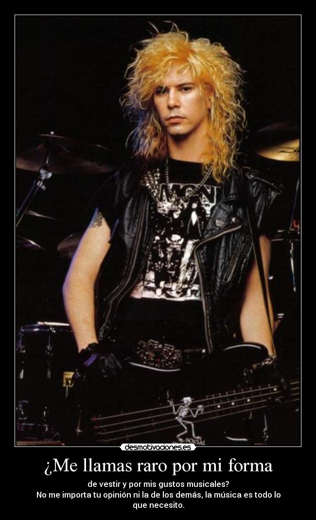 ¿Me llamas raro por mi forma - de vestir y por mis gustos musicales?
No me importa tu opinión ni la de los demás, la música es todo lo que necesito.