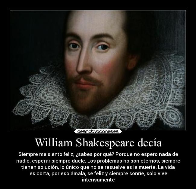 William Shakespeare decía - Siempre me siento feliz, ¿sabes por qué? Porque no espero nada de
nadie, esperar siempre duele. Los problemas no son eternos, siempre
tienen solución, lo único que no se resuelve es la muerte. La vida
es corta, por eso ámala, se feliz y siempre sonríe, solo vive
intensamente