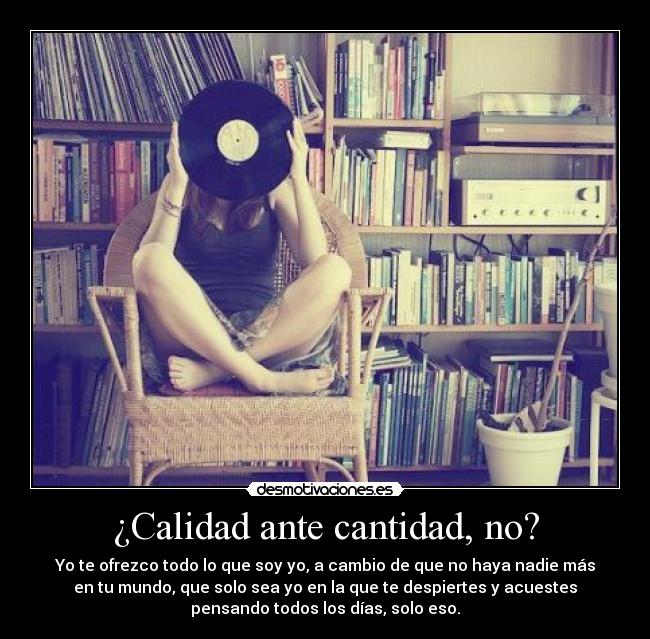 ¿Calidad ante cantidad, no? - Yo te ofrezco todo lo que soy yo, a cambio de que no haya nadie más
en tu mundo, que solo sea yo en la que te despiertes y acuestes
pensando todos los días, solo eso.