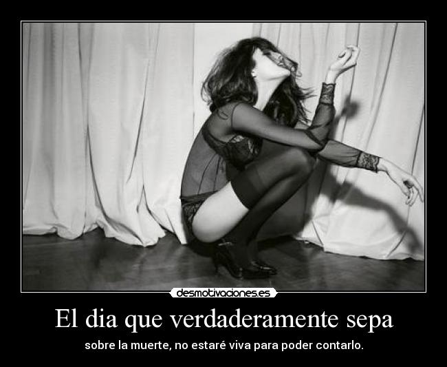 El dia que verdaderamente sepa - sobre la muerte, no estaré viva para poder contarlo.
