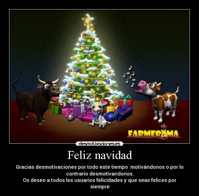 Feliz navidad - Gracias desmotivaciones por todo este tiempo  motivándonos o por lo
contrario desmotivandonos.
Os deseo a todos los usuarios felicidades y que seas felices por
siempre