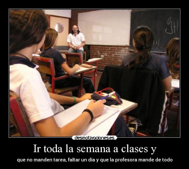Ir toda la semana a clases y - que no manden tarea, faltar un día y que la profesora mande de todo