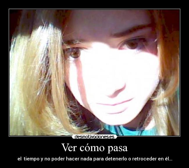 Ver cómo pasa - el tiempo y no poder hacer nada para detenerlo o retroceder en él...