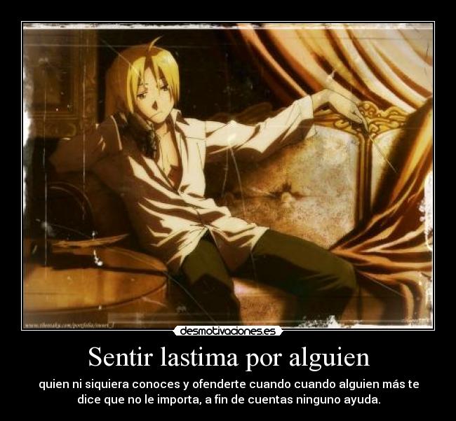 Sentir lastima por alguien - quien ni siquiera conoces y ofenderte cuando cuando alguien más te
dice que no le importa, a fin de cuentas ninguno ayuda.